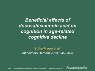 www.pronutritionist.net
Beneficial effects of
docosahexaenoic acid on
cognition in age-related
cognitive decline
Yurko-Mauro et al.
Alzheimers Dement 2010;6:456-464
Page 1 Yurko-Mauro et al. Alzheimers Dement 2010;6:456-464
 
