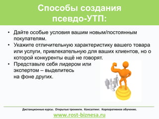 Способы создания
псевдо-УТП:
Дистанционные	
  курсы.	
  	
  Открытые	
  тренинги.	
  	
  Консалтинг.	
  	
  Корпоративное	
  обучение.	
  	
  	
  	
  	
  	
  	
  	
  	
  	
  	
  	
  	
  	
  	
  	
  	
  	
  	
  	
  	
  	
  
www.rost-­‐biznesa.ru	
  
•  Дайте особые условия вашим новым/постоянным
покупателям.
•  Укажите отличительную характеристику вашего товара
или услуги, привлекательную для ваших клиентов, но о
которой конкуренты ещё не говорят.
•  Представьте себя лидером или
экспертом – выделитесь
на фоне других.
 