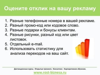 Оцените отклик на вашу рекламу
Дистанционные	
  курсы.	
  	
  Открытые	
  тренинги.	
  	
  Консалтинг.	
  	
  Корпоративное	
  обучение.	
  	
  	
  	
  	
  	
  	
  	
  	
  	
  	
  	
  	
  	
  	
  	
  	
  	
  	
  	
  	
  	
  
www.rost-­‐biznesa.ru	
  
1.  Разные телефонные номера в вашей рекламе.
2.  Разный промо-код или кодовое слово.
3.  Разные подарки и бонусы клиентам.
4.  Разные рисунки, разный код или цвет
листовок.
5.  Отдельный e-mail.
6.  Использовать статистику для
анализа переходов на ваш сайт.
 