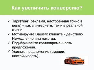 ü  Таргетинг (реклама, настроенная точно в
цель) – как в интернете, так и в реальной
жизни.
ü  Мотивируйте Вашего клиента к действию.
Немедленно или никогда.
ü  Подчёркивайте кратковременность
предложения.
ü  Усильте предложение (эмоции,
настойчивость).
Как увеличить конверсию?
 