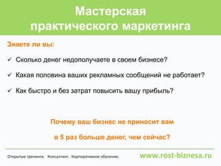 Мастерская
практического маркетинга
Знаете ли вы:
ü  Сколько денег недополучаете в своем бизнесе?
ü  Какая половина ваших рекламных сообщений не работает?
ü  Как быстро и без затрат повысить вашу прибыль?
Почему ваш бизнес не приносит вам
в 5 раз больше денег, чем сейчас?
Открытые	
  тренинги.	
  	
  	
  Консалтинг.	
  	
  Корпоративное	
  обучение.	
  	
  	
  	
  	
  	
  	
  	
  	
  	
  	
  	
  	
  	
  	
  	
  	
  	
  	
  	
  	
  www.rost-­‐biznesa.ru	
  
 