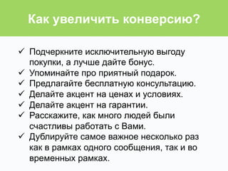 ü  Подчеркните исключительную выгоду
покупки, а лучше дайте бонус.
ü  Упоминайте про приятный подарок.
ü  Предлагайте бесплатную консультацию.
ü  Делайте акцент на ценах и условиях.
ü  Делайте акцент на гарантии.
ü  Расскажите, как много людей были
счастливы работать с Вами.
ü  Дублируйте самое важное несколько раз
как в рамках одного сообщения, так и во
временных рамках.
Как увеличить конверсию?
 
