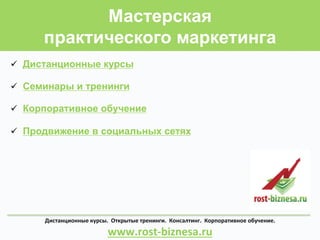 Мастерская
практического маркетинга
ü  Дистанционные курсы
ü  Семинары и тренинги
ü  Корпоративное обучение
ü  Продвижение в социальных сетях
Дистанционные	
  курсы.	
  	
  Открытые	
  тренинги.	
  	
  Консалтинг.	
  	
  Корпоративное	
  обучение.	
  	
  	
  	
  	
  	
  	
  	
  	
  	
  	
  	
  	
  	
  	
  	
  	
  	
  	
  	
  	
  	
  
www.rost-­‐biznesa.ru	
  
 