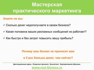 Мастерская
практического маркетинга
Знаете ли вы:
 Сколько денег недополучаете в своем бизнесе?
 Какая половина ваших рекламных сообщений не работает?
 Как быстро и без затрат повысить вашу прибыль?
Почему ваш бизнес не приносит вам
в 5 раз больше денег, чем сейчас?
Дистанционные курсы. Открытые тренинги. Консалтинг. Корпоративное обучение.
www.rost-biznesa.ru
 