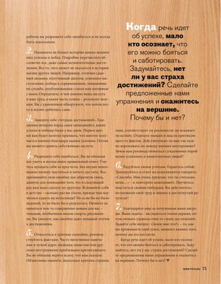 Когда речь идет
работы вы разрешите себе ошибаться и не всегда            об успехе, мало
быть идеальным.
                                                         кто осознает, что
2. Напишите на бумаге историю ваших жизнен-              его можно бояться
ных успехов и побед. Подробно перечислите аб-
солютно все, даже самые незначительные дости-              и саботировать.
жения. Все то, чего может не оказаться в истории
жизни других людей. Например, отлично сдан-
                                                          Задумайтесь, нет
ный экзамен, полученный диплом, успешное вы-              ли у вас страха
ступление, победа в соревнованиях, повышение
по службе, опубликованная статья или интервью
                                                     достижений? Сделайте
с вами. Определите, в чем именно ваша заслуга           предложенные нами
и ваш труд, а какая часть успеха – результат везе-
ния. Вы с удивлением обнаружите, что почти все-
                                                     упражнения и окажитесь
го в жизни добились сами.                                   на вершине.
3. Заведите себе «тетрадь достижений». Еже-               Почему бы и нет?
дневно вечером перед сном записывайте, какие
успехи и победы были у вас днем. Первое вре-         лива, соответствует ли реальности, не искажает
мя вам будет нелегко признать, что многое полу-      ли истину. Отделите эмоции и мысли критикую-
чается именно благодаря вашим усилиям. Потом         щего от фактов. Действительно ли вам так нуж-
вы начнете ценить собственные заслуги.               но переживать по поводу мнения посторонних?
                                                     Зачем вам руководствоваться суждениями порой
4. Разрешите себе ошибаться. Вы не обязаны           менее успешных и компетентных людей?
все уметь и всегда знать правильный ответ. Учи-
тесь прощать себя за просчеты. Без неудач невоз-     6. Радуйтесь своим успехам. Гордитесь собой.
можно ничему научиться и ничего достичь. Вос-        Тренируйтесь в ответ на комплименты говорить:
принимайте свои ошибки как обратную связь,           «Спасибо. Мне очень приятно, что ты считаешь
данную для понимания того, что в следующий           меня…» – и повторите комплимент. Научитесь
раз вам надо сделать по-другому. Вспомните себя      хвастаться своими победами. Вы действитель-
в детстве – сколько раз вы упали, прежде чем нау-    но вложили свой труд и знания в достигнутый ре-
чились ездить на велосипеде? Но если бы не было      зультат!
падений, то не было бы и результата. Начните за-
ниматься чем-то совершенно новым для вас –           7. Благодарите мир за полученные вами награ-
танцами, необычным видом спорта, рисовани-           ды. Ваша задача – насладиться этими дарами, по-
ем. Вы увидите, как ошибки дают мощный толчок        чувствовать удовольствие от своих достижений.
к достижениям.                                       Задайте себе вопрос: «Зачем мне это?» – то, как
                                                     вы проживаете свой успех, намного важнее того,
5. Относитесь к критике спокойно, руковод-           почему вы его достигли.
ствуйтесь фактами. Часто негативные замеча-              Когда речь идет об успехе, мало кто осозна-
ния в чужой адрес вызваны завистью или дру-          ет, что его можно бояться и саботировать. Заду-
гими внутренними проблемами критикующего.            майтесь, нет ли у вас страха достижений? Сделай-
Вы не обязаны верить всему, что вам сказали.         те предложенные нами упражнения и окажитесь
Объективно оцените, насколько критика справед-       на вершине. Почему бы и нет?

                                                                                            WWW.PSYH.RU   75
 