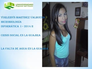 YURLEIDYS MARTINEZ VALBUENA 
MIcRoBIoLogíA 
INfoRMáTIcA I – 2014 II 
cRISIS SocIAL EN LA gUAjIRA 
LA fALTA DE AgUA EN LA gUAjIRA 
 