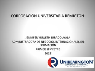 CORPORACIÓN UNIVERSITARIA REMIGTON
JENNIFER YURLETH JURADO AYALA
ADMINISTRADORA DE NEGOCIOS INTERNACIONALES EN
FORMACIÓN
PRIMER SEMESTRE
2015
 