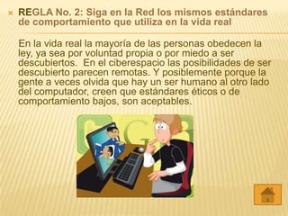    REGLA No. 2: Siga en la Red los mismos estándares
    de comportamiento que utiliza en la vida real

    En la vida real la mayoría de las personas obedecen la
    ley, ya sea por voluntad propia o por miedo a ser
    descubiertos. En el ciberespacio las posibilidades de ser
    descubierto parecen remotas. Y posiblemente porque la
    gente a veces olvida que hay un ser humano al otro lado
    del computador, creen que estándares éticos o de
    comportamiento bajos, son aceptables.
 