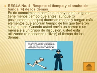    REGLA No. 4: Respete el tiempo y el ancho de
    banda [4] de los demás
    Es de conocimiento común que hoy en día la gente
    tiene menos tiempo que antes, aunque (o
    posiblemente porque) duerman menos y tengan más
    elementos que ahorran tiempo de los que tuvieron
    sus abuelos. Cuando usted envía un correo o un
    mensaje a un grupo de discusión, usted está
    utilizando (o deseando utilizar) el tiempo de los
    demás.
 