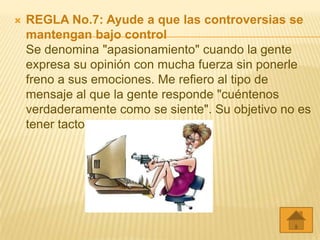    REGLA No.7: Ayude a que las controversias se
    mantengan bajo control
    Se denomina "apasionamiento" cuando la gente
    expresa su opinión con mucha fuerza sin ponerle
    freno a sus emociones. Me refiero al tipo de
    mensaje al que la gente responde "cuéntenos
    verdaderamente como se siente". Su objetivo no es
    tener tacto.
 