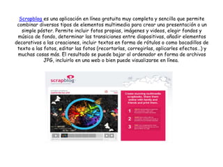 Scrapblog es una aplicación en línea gratuita muy completa y sencilla que permite
combinar diversos tipos de elementos multimedia para crear una presentación o un
simple póster. Permite incluir fotos propias, imágenes y videos, elegir fondos y
música de fondo, determinar las transiciones entre diapositivas, añadir elementos
decorativos a las creaciones, incluir textos en forma de rótulos o como bocadillos de
texto a las fotos, editar las fotos (recortarlas, corregirlas, aplicarles efectos…) y
muchas cosas más. El resultado se puede bajar al ordenador en forma de archivos
JPG, incluirlo en una web o bien puede visualizarse en línea.
 