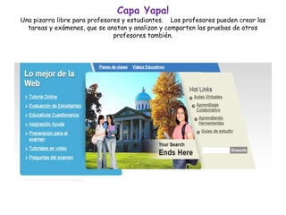 Capa Yapa!
Una pizarra libre para profesores y estudiantes. Los profesores pueden crear las
tareas y exámenes, que se anotan y analizan y comparten las pruebas de otros
profesores también.
 