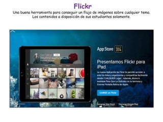 Flickr
Una buena herramienta para conseguir un flujo de imágenes sobre cualquier tema.
Los contenidos a disposición de sus estudiantes solamente.
 