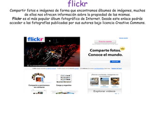 flickr
Compartir fotos e imágenes de forma que encontramos álbumes de imágenes, muchos
de ellos nos ofrecen información sobre la propiedad de las mismas.
Flickr es el más popular álbum fotográfico de Internet. Desde este enlace podrás
acceder a las fotografías publicadas por sus autores bajo licencia Creative Commons.
 
