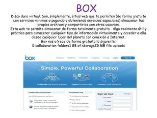 BOX
Disco duro virtual. Son, simplemente, sitios web que te permiten (de forma gratuita
con servicios mínimos o pagando y obteniendo servicios especiales) almacenar tus
propios archivos y compartirlos con otros usuarios.
Esta web te permite almacenar de forma totalmente gratuita . Algo realmente útil y
práctico para almacenar cualquier tipo de información virtualmente y acceder a ella
desde cualquier lugar del planeta con conexión a Internet.
Box nos ofrece de forma gratuita lo siguiente:
5 collaboration folders1 GB of storage25 MB file uploads
 