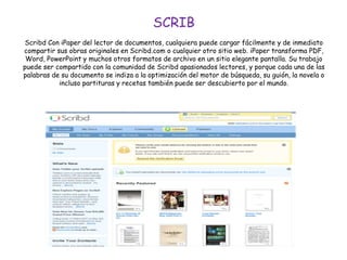 SCRIB
Scribd Con iPaper del lector de documentos, cualquiera puede cargar fácilmente y de inmediato
compartir sus obras originales en Scribd.com o cualquier otro sitio web. iPaper transforma PDF,
Word, PowerPoint y muchos otros formatos de archivo en un sitio elegante pantalla. Su trabajo
puede ser compartido con la comunidad de Scribd apasionados lectores, y porque cada una de las
palabras de su documento se indiza a la optimización del motor de búsqueda, su guión, la novela o
incluso partituras y recetas también puede ser descubierto por el mundo.
 