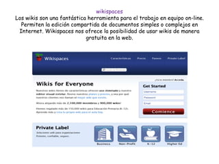 wikispaces
Los wikis son una fantástica herramienta para el trabajo en equipo on-line.
Permiten la edición compartida de documentos simples o complejos en
Internet. Wikispaces nos ofrece la posibilidad de usar wikis de manera
gratuita en la web.
 