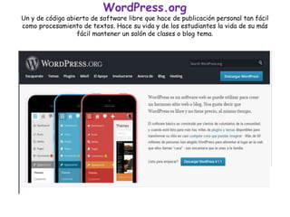 WordPress.org
Un y de código abierto de software libre que hace de publicación personal tan fácil
como procesamiento de textos. Hace su vida y de los estudiantes la vida de su más
fácil mantener un salón de clases o blog tema.
 