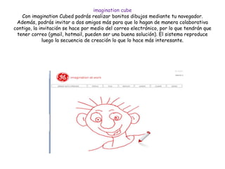 imagination cube
Con imagination Cubed podrás realizar bonitos dibujos mediante tu navegador.
Además, podrás invitar a dos amigos más para que lo hagan de manera colaborativa
contigo, la invitación se hace por medio del correo electrónico, por lo que tendrán que
tener correo (gmail, hotmail, pueden ser una buena solución). El sistema reproduce
luego la secuencia de creación lo que lo hace más interesante.
 