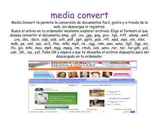 media convert
Media Convert te permite la conversión de documentos facil, gratis y a través de la
web, sin descargas ni registros.
Busca el arhivo en tu ordenador mediante explorar archivos. Elige el formato al que
deseas convertir el documento..bmp, .gif, .ico, .jpg, .png, .pcx, .tga, .tiff, .wbmp, .wmf,
.cvs, .doc, .docx, .odp, .ods, .odt, .pdf, .ppt, .pptx, .pub, .rtf, .wpd, .wps, .xls, .xlsx,
.mdb, .ps, .xml, .aac, .ac3, .flac, .m4a, .mp3, .ra , .ogg, .ram, .wav, .wma, .3g2, .3gp, .avi,
.flv, .gvi, .m4v, .mov, .mp4, .mpg, .mpeg, .rm, .rmvb, .vob, .wmv, .rar, .tar, .tar.gzh, .yz1,
.cab, .lzh, .zip, .yz1. Pulsa OK y espera a que te devuelba el archivo dispuesto para ser
descargado en tu ordenador.
 