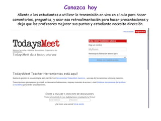 Conozca hoy
Alienta a los estudiantes a utilizar la transmisión en vivo en el aula para hacer
comentarios, preguntas, y usar esa retroalimentación para hacer presentaciones y
deja que los profesores mejorar sus puntos y estudiante necesita dirección.
 