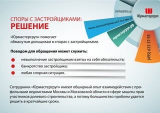 «Юрмастергруп» помогает
обманутым дольщикам в спорах с застройщиками.
Поводом для обращения может служить:
СПОРЫ С ЗАСТРОЙЩИКАМИ:
РЕШЕНИЕ
Сотрудники «Юрмастергруп» имеют обширный опыт взаимодействия с про-
фильными ведомствами Москвы и Московской области в сфере защиты прав
участников долевого строительства, а потому большинство проблем удается
решить в кратчайшие сроки.
невыполнение застройщиком взятых на себя обязательств;
банкротство застройщика;
любая спорная ситуация.
 