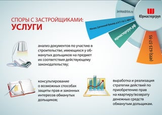 выработка и реализация
стратегии действий по
приобретению прав
на квартиру/возврату
денежных средств
обманутым дольщикам.
СПОРЫ С ЗАСТРОЙЩИКАМИ:
УСЛУГИ
анализ документов по участию в
строительстве, имеющихся у об-
манутых дольщиков на предмет
их соответствия действующему
законодательству;
консультирование
о возможных способах
защиты прав и законных
интересов обманутых
дольщиков;
 