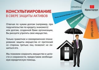 Отвечая по чужим долгам (например, при
поручительстве по кредиту знакомого)
или долгам, созданной Вами организации,
Вы рискуете утратить свое имущество.
Только грамотное и своевременное плани-
рование защиты имущества от претензий
со стороны третьих лиц позволит не ли-
шиться его.
Мы поможем сохранить имущество в цело-
сти и сохранности, предоставив необходи-
мую юридическую помощь.
КОНСУЛЬТИИРОВАНИЕ
В СФЕРЕ ЗАЩИТЫ АКТИВОВ
 