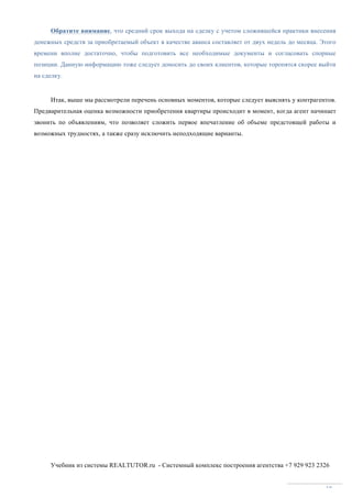 Учебник из системы REALTUTOR.ru - Системный комплекс построения агентства +7 929 923 2326
18
Обратите внимание, что средний срок выхода на сделку с учетом сложившейся практики внесения
денежных средств за приобретаемый объект в качестве аванса составляет от двух недель до месяца. Этого
времени вполне достаточно, чтобы подготовить все необходимые документы и согласовать спорные
позиции. Данную информацию тоже следует доносить до своих клиентов, которые торопятся скорее выйти
на сделку.
Итак, выше мы рассмотрели перечень основных моментов, которые следует выяснять у контрагентов.
Предварительная оценка возможности приобретения квартиры происходит в момент, когда агент начинает
звонить по объявлениям, что позволяет сложить первое впечатление об объеме предстоящей работы и
возможных трудностях, а также сразу исключить неподходящие варианты.
 