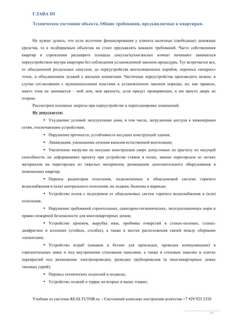 Учебник из системы REALTUTOR.ru - Системный комплекс построения агентства +7 929 923 2326
19
ГЛАВА III
Техническое состояние объекта. Общие требования, предъявляемые к квартирам.
Не нужно думать, что если источник финансирования у клиента наличные (свободные) денежные
средства, то к подбираемым объектам не стоит предъявлять никаких требований. Часто собственники
квартир в стремлении расширить площадь санузла/кухни/жилых комнат начинают заниматься
переустройством внутри квартиры без соблюдения установленной законом процедуры. Тут встречается все,
от объединений раздельных санузлов, до переустройства вентиляционных коробов, переноса «мокрых»
точек, и объединением лоджий с жилыми комнатами. Частичные переустройства производить можно, в
случае согласования с муниципальными властями в установленном законом порядке, но, как правило,
никто этим не занимается – мой дом, моя крепость, если придут проверяющие, я им просто дверь не
открою.
Рассмотрим основные запреты при переустройстве и перепланировке помещений.
Не допускается:
• Ухудшение условий эксплуатации дома, в том числе, затруднения доступа к инженерным
сетям, отключающим устройствам;
• Нарушение прочности, устойчивости несущих конструкций здания;
• Ликвидация, уменьшение сечения каналов естественной вентиляции;
• Увеличение нагрузки на несущие конструкции сверх допустимых по (расчету по несущей
способности, по деформациям) проекту при устройстве стяжек в полах, замене перегородок из легких
материалов на перегородки из тяжелых материалов, размещения дополнительного оборудования в
помещениях квартир;
• Перенос радиаторов отопления, подключенных к общедомовой системе горячего
водоснабжения и (или) центрального отопления, на лоджии, балконы и веранды;
• Устройство полов с подогревом от общедомовых систем горячего водоснабжения и (или)
отопления;
• Нарушение требований строительных, санитарно-гигиенических, эксплуатационных норм и
правил пожарной безопасности для многоквартирных домов;
• Устройство проемов, вырубка ниш, пробивка отверстий в стенах-пилонах, стенах-
диафрагмах и колоннах (стойках, столбах), а также в местах расположения связей между сборными
элементами;
• Устройство штраб (канавок в бетоне для прокладки, проводки коммуникации) в
горизонтальных швах и под внутренними стеновыми панелями, а также в стеновых панелях и плитах
перекрытий под размещение электропроводки, разводки трубопроводов (в многоквартирных домах
типовых серий);
• Перевод технических подполий в подвалы;
• Устройство лоджий и террас на вторых и выше этажах;
 