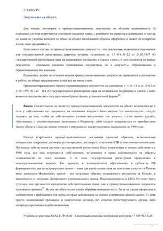 Учебник из системы REALTUTOR.ru - Системный комплекс построения агентства +7 929 923 2326
26
ГЛАВА IV
Документы на объект.
Для начала, поговорим о правоустанавливающих документах на объекты недвижимости. В
отдельных случаях встречаются основания владения такие, с которыми мы ранее не сталкивались и иногда
до конца не уверены является ли право на объект надлежащим образом оформлено и может ли конкретно
взятое лицо продавать его.
Если совсем кратко, то правоустанавливающие документы – это документы, являющиеся основанием
для государственной регистрации, перечень которых установлен ст. 17 ФЗ №122 от 21.07.1997 «О
государственной регистрации прав на недвижимое имущество и сделок с ним». К ним относятся не только
документы – основания владения недвижимым имуществом, но и документы, обременяющие и
ограничивающие это владение.
Разумеется, далеко не со всеми видами правоустанавливающих документов, приходится сталкиваться
в работе, но общее представление о них все же иметь стоит.
Правоподтверждающим (правоудостоверяющим) документом на основании п. 1 ст. 14 и ст. 2 ФЗ от
21.07.1997 № 122 – ФЗ «О государственной регистрации прав на недвижимое имущество и сделок с ним»
является свидетельство о государственной регистрации, установленной формы
20
.
Важно. Свидетельство не является правоустанавливающим документом на объект недвижимости и
если у собственника нет документа, на основании которого было выдано это свидетельство, следует
настоять на том, чтобы он собственными силами восстановил эти документы (это можно сделать,
обратившись с соответствующим заявлением в Росреестр) либо следует воздержаться от приобретения
такого объекта. Сюда же можно отнести и ситуацию со свидетельствами, выданными до 1998 года.
Иногда встречаются правоустанавливающие документы прошлых образцов, всевозможные
нотариально заверенные договоры купли-продажи, договоры с отметками БТИ и земельными комитетами.
Поскольку действующая система государственной регистрации была упорядочена и начала действовать с
1998 года, все еще встречаются собственники, вступившие в права собственности на объекты
недвижимости до этого момента. В те годы государственная регистрация проводилась в
нецентрализованном порядке. Как правило, в муниципальных образованиях и субъектах РФ
формировалось два регистрирующих органа – один для регистрации прав на земельные участки (в Москве
этим занимался Москомзем), другой - все остальные объекты недвижимого имущества (в Москве, в
зависимости от ситуации, Департамент муниципального жилья, Москомимущество и БТИ). Не стоит этого
пугаться, они признаются юридически действительными также, как и правоустанавливающие документы
настоящего времени
21
. Но все же обязательно нужно обратить внимание на то, была ли сделка оформлена в
соответствии с требованием тех норм, которые действовали на момент совершения данной сделки. То есть
просто подписанный продавцом и покупателем договор, без отметки регистрирующего органа, либо
нотариуса признается недействительным.
 