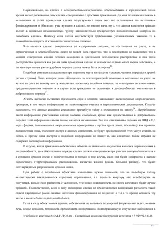 Учебник из системы REALTUTOR.ru - Системный комплекс построения агентства +7 929 923 2326
33
Парадоксально, но сделки с недееспособными/ограничено дееспособными с юридической точки
зрения менее рискованны, чем сделки, совершаемые с простыми гражданами. Да, они технически сложны в
исполнении и схема проведения сделки подразумевает очень жесткие ограничения по источникам
финансирования и объектам, участвующим в сделке, но именно из-за того, что данная категория граждан
входит в социально незащищенную группу, законодательно предусмотрен дополнительный контроль по
подобным сделкам. Поэтому если сделка соответствует требованиям, установленным законом, то в
дальнейшем оспорить её становится значительно сложнее.
Что касается сделок, совершаемых со «здоровыми» людьми, не состоящими на учете, и не
ограниченных в дееспособности, никто не может дать гарантию, что в последствии не выяснится, что в
момент совершения сделки человек находился в длительном психическом расстройстве и пик этого
расстройства пришелся как раз на даты проведения сделки, и человек не отдавал отчет своим действиям, и
по этим признакам уже в судебном порядке сделка может быть оспорена
26
.
Подобная ситуация складывается при перемене места жительства (скажем, человек переехал в другой
регион страны). Лицо, которое ранее обращалось за психиатрической помощью и состоящее на учете, не
встало на учет по новому месту жительства, поскольку подобная помощь, за некоторыми исключениями,
предусмотренными законом и в случае если гражданин не ограничен в дееспособности, оказывается в
добровольном порядке
27
.
Агенты всячески пытаются обезопасить себя и клиента: заказывают всевозможные «юридические»
проверки, в том числе информацию из психоневрологических и наркологических диспансеров. Следует
напомнить, что данные сведения составляют врачебную тайну и охраняются по закону
28
. Истребование
такой информации участниками сделки любыми способами, кроме как предоставления в добровольном
порядке этой информации самим лицом, является незаконным. Так что «заказывать» справки из ПНД и НД
через фирмы, занимающиеся «юридическими проверками» - пустая трата денег, поскольку как правило,
должностные лица, имеющие доступ к данным сведениям, не будут предоставление этих услуг ставить на
поток, а прочие лица доступа к подобной информации не имеют и, как следствие, такие справки не
содержат достоверной информации.
В случае, когда гражданин-собственник объекта недвижимого имущества является ограниченным в
дееспособности, то в обязательном порядке сделка должна совершаться при участии опекуна/попечителя и
с согласия органов опеки и попечительства и только в том случае, если она будет совершена к выгоде
подопечного (территориальное расположение, качество жилого фонда, больший размер), что будет
подтверждаться разрешением органов опеки.
При работе с подобными объектами изначально нужно понимать, что на подобную сделку
автоматически накладываются серьезные ограничения, т.е. продать квартиру как «свободную» не
получится, только если разменять с условиями, что новая недвижимость по своим качествам будет лучше
прежней. Соответственно, если в силу специфики сделки не представляется возможным разменять такой
объект (временные рамки сжатые, источник финансирования не подходит и т.д.), то проще оставить эту
затею и искать более подходящий объект.
Если в силу объективных причин, собственник не вызывает подозрений (опрятно выглядит, внятная
речь, ясное сознание, готовность предоставить информацию, подтверждающую отсутствие наблюдения в
 