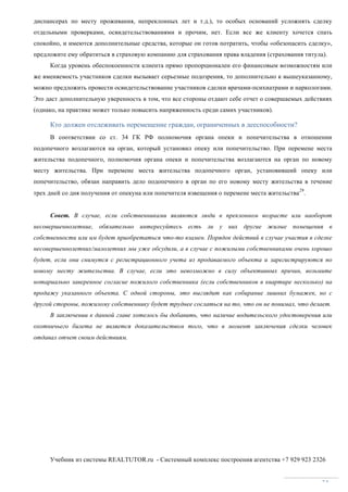 Учебник из системы REALTUTOR.ru - Системный комплекс построения агентства +7 929 923 2326
34
диспансерах по месту проживания, непреклонных лет и т.д.), то особых оснований усложнять сделку
отдельными проверками, освидетельствованиями и прочим, нет. Если все же клиенту хочется спать
спокойно, и имеются дополнительные средства, которые он готов потратить, чтобы «обезопасить сделку»,
предложите ему обратиться в страховую компанию для страхования права владения (страхования титула).
Когда уровень обеспокоенности клиента прямо пропорционален его финансовым возможностям или
же вменяемость участников сделки вызывает серьезные подозрения, то дополнительно к вышеуказанному,
можно предложить провести освидетельствование участников сделки врачами-психиатрами и наркологами.
Это даст дополнительную уверенность в том, что все стороны отдают себе отчет о совершаемых действиях
(однако, на практике может только повысить напряженность среди самих участников).
Кто должен отслеживать перемещение граждан, ограниченных в дееспособности?
В соответствии со ст. 34 ГК РФ полномочия органа опеки и попечительства в отношении
подопечного возлагаются на орган, который установил опеку или попечительство. При перемене места
жительства подопечного, полномочия органа опеки и попечительства возлагаются на орган по новому
месту жительства. При перемене места жительства подопечного орган, установивший опеку или
попечительство, обязан направить дело подопечного в орган по его новому месту жительства в течение
трех дней со дня получения от опекуна или попечителя извещения о перемене места жительства
29
.
Совет. В случае, если собственниками являются люди в преклонном возрасте или наоборот
несовершеннолетние, обязательно интересуйтесь есть ли у них другие жилые помещения в
собственности или им будет приобретаться что-то взамен. Порядок действий в случае участия в сделке
несовершеннолетних/малолетних мы уже обсудили, а в случае с пожилыми собственниками очень хорошо
будет, если они снимутся с регистрационного учета из продаваемого объекта и зарегистрируются по
новому месту жительства. В случае, если это невозможно в силу объективных причин, возьмите
нотариально заверенное согласие пожилого собственника (если собственников в квартире несколько) на
продажу указанного объекта. С одной стороны, это выглядит как собирание лишних бумажек, но с
другой стороны, пожилому собственнику будет труднее сослаться на то, что он не понимал, что делает.
В заключении к данной главе хотелось бы добавить, что наличие водительского удостоверения или
охотничьего билета не является доказательством того, что в момент заключения сделки человек
отдавал отчет своим действиям.
 