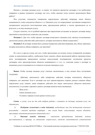 Учебник из системы REALTUTOR.ru - Системный комплекс построения агентства +7 929 923 2326
4
Договор оказания услуг
Начнем с договора оказания услуг, и узнаем, что является предметом договора и что необходимо
совершить в рамках указанного договору для того, чтобы заказчик точно оплатил проделанную Вами
работу?
Под услугами, понимается совершение определенных действий, например, поиск объекта
недвижимости, поиск покупателя объекта и т.д. Оказание услуг не подразумевает достижение конкретного
материального результата (изготовленная вещь, произведенная работа), а оплата производится не за
результат, а за саму оказанную услугу.
Следует отметить, что в судебной практике при определении согласован ли предмет договора между
заказчиком и исполнителем сложились две позиции:
Позиция 1. Для того чтобы предмет договора возмездного оказания услуг являлся согласованным,
достаточно указать действия либо деятельность, которые исполнитель обязан осуществить
1
.
Позиция 2. В договоре должны быть указаны конкретные действия (например, вид, объем, перечень),
которые исполнитель обязан совершить для заказчика
2
.
И в том и в другом случае для того, чтобы претендовать на полную оплату оговоренной договором
суммы за выполненную работу, необходимо будет доказать объем проделанной работы (промежуточные
акты, подтверждение проведенных платных консультаций, подтверждение составления проектов
договоров, акты просмотра/показа объектов недвижимости и т.д.), т.е. конечная сумма в договоре за
оказанные услуги складывается из стоимости отдельно оказанных услуг.
Важно. Чтобы договор оказания услуг считался заключенным, в нем должно быть согласовано
следующее.
- Действия, деятельность либо конкретные действия, которые исполнитель обязуется
совершить для заказчика. Если в договоре или акте приема-передачи стороны указали слишком общее
определение услуг (неясно, какие конкретно действия или какую деятельность обязуется выполнить
исполнитель), то условие о предмете данного договора является несогласованным;
- Цена услуг;
- Сроки оказания услуг;
- Условия о порядке и (или) сроках оплаты услуг.
Совет. в случае, если вы для себя выбрали работу с клиентом по договору оказания услуг, то
обязательно:
1) Разберите количество и виды действий, необходимых вам для достижения конечного
результата – покупки/ продажи квартиры - это могут быть: консультации, показы объектов,
просмотры, подготовка рекламных объявлений и т.д.;
2) Оцените каждое действие – стоимость произведенных действий, может
рассчитываться, к примеру, из стоимости «норма-часа», какой-то законодательно установленной
 