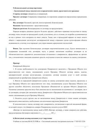 Учебник из системы REALTUTOR.ru - Системный комплекс построения агентства +7 929 923 2326
47
5) Безвозмездный договор поручения:
- Заключенный между покупателем и юридическим лицом, представителем продавца:
Стороны договора: Доверитель и поверенный;
Предмет договора: Совершение поверенным, по поручению доверителя определенных юридических
действий;
Вид договора: Основной, простой, многосторонний, безвозмездный;
Функция: Организационно - представительская;
Порядок расчетов: Вознаграждение по договору не предусмотрено;
Порядок возврата денежных средств: В целом, предмет, действия и правовые последствия по такому
договору очень похожи на предыдущий случай, естественно, есть и отличия, но подробно останавливаться
на них в рамках этого материала не имеет смысла. Также, как и предыдущий вариант не имеет ничего
общего с закреплением достигнутых договоренностей между сторонами сделки купли-продажи объекта
недвижимости, а потому и не порождает для сторон никаких юридических последствий.
Важно. При изучении безвозмездных договоров поручения/оказания услуг, будьте внимательны к
содержанию положений этих договоров, часто, в рамках заключения подобных договоров за их
«безвозмездностью» скрываются дополнительные соглашения и доверенности, оформляемые на третьих
лиц, с полномочием о внесении денежных средств, полученных в качестве «аванса» по своему усмотрению.
Пример:
Поверенный обязуется:
1. В случае необходимости (по усмотрению Поверенного) заключить с Продавцом Объекта (его
представителем или лицом, оказывающим услуги Продавцу Объекта) договор аванса, задатка,
предварительный договор купли-продажи, соглашение, договор оказания услуг и иной договор,
направленный на приобретение Доверителем объекта.
2. Внести из переданной Доверителем суммы по своему усмотрению аванс (задаток, предоплату и
п.р.) Продавцу Объекта (его представителю или лицу, оказывающему услуги Продавцу Объекта) или
другим способом обеспечить исполнение Продавцом обязанностей по продаже Объекта Доверителю.
Указанные денежные средства могут быть внесены как по заключенным на основании п.1 договорам, так и
по договорам, которые уже заключены между Доверителем и Продавцом Объекта (его представителем или
лицом, оказывающим услуги Продавцу Объекта).
3. Оплатить услуги третьих лиц по заключенным между Доверителем и этими лицами договорам,
производить иные выплаты, необходимые для исполнения поручения Доверителя.
И дополнительно к такому договору идет доверенность, составленная в простой письменной форме,
из которой следует, что Доверитель доверил Поверенному оплатить услуги ООО
«Вектор» по заключенному между мной и ООО «Вектор» договору, а также совершить все действия,
предусмотренные Договором поручения от «___» _______ 201_г.
6) Возмездный договор оказания услуг/ поручения:
 