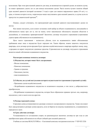 Учебник из системы REALTUTOR.ru - Системный комплекс построения агентства +7 929 923 2326
60
исполнения. При этом срок исковой давности для лица, не являющегося стороной сделки, во всяком случае,
не может превышать десять лет со дня начала исполнения сделки. Часто агенты путают понятие общий
срок исковой давности (который составляет 3 года) и срок для защиты нарушенного права (10 лет), т.е.
срок, в течение которого истец, теоретически может восстановить срок исковой давности, в случае если его
пропустил по уважительной причине
65
.
Однако, следует учитывать, что пропущенный срок исковой давности восстанавливают далеко не
всегда.
Как можно поступить, если клиент остановил свой выбор на объекте недвижимости, находящийся в
собственности менее трех лет и, тем не менее, хочет максимально обезопасить владение объектом в
дальнейшем, от возможных правопритязаний? Заключить договор титульного страхования (страхование
утраты права собственности на недвижимость).
Цель такого страхования – возместить убытки, если на недвижимость заявят обоснованные
требования иные лица и имущество будет передано им. Таким образом, можно защитить покупателя
квартиры, если договор купли-продажи будет признан недействительным и квартира перейдет иному лицу,
а продавец не вернет покупателю денежные средства. Страхователем по договору титульного страхования
является новый собственник недвижимого имущества.
Рассмотрим основные моменты договора:
1) Имущество, которое может быть застраховано:
- Жилые помещения;
- Нежилые помещения;
- Здания и строения;
- Земельные участки;
- иная недвижимость.
2) Событие, на случай наступления которого осуществляется страхование (страховой случай):
- Признание сделки недействительной;
- Истребования недвижимого имущества из незаконного владения, в том числе у добросовестного
приобретателя;
- Истребование недвижимого имущества, которое было обременено правами третьих лиц, например,
находилось у них в залоге или под арестом.
3) Размер страховой суммы:
Страховая сумма устанавливается в размере стоимости застрахованного имущества. Также она может
быть предусмотрена в размере суммы кредита, если он берется на покупку недвижимости, а недвижимость
передается в залог.
4) Срок действия договора:
Устанавливается по соглашению сторон, но рекомендуется заключать договор на три года со дня
приобретения права собственности на объект (общий срок исковой давности).
 