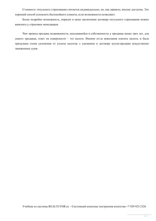 Учебник из системы REALTUTOR.ru - Системный комплекс построения агентства +7 929 923 2326
61
Стоимость титульного страхования считается индивидуально, но, как правило, вполне доступна. Это
хороший способ успокоить беспокойного клиента, если возможности позволяют.
Более подробно возможность, порядок и цены заключения договора титульного страхования можно
выяснить у страховых менеджеров.
Чем чревата продажа недвижимости, находившейся в собственности у продавца менее трех лет, для
самого продавца, ответ на поверхности – это налоги. Именно из-за нежелания платить налоги, и была
придумана схема уклонения от уплаты налогов, с указанием в договоре купли-продажи искусственно
заниженных сумм.
 