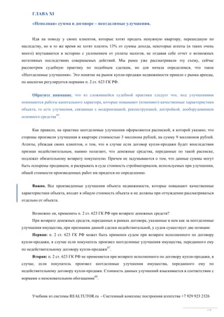 Учебник из системы REALTUTOR.ru - Системный комплекс построения агентства +7 929 923 2326
62
ГЛАВА XI
«Неполная» сумма в договоре – неотделимые улучшения.
Идя на поводу у своих клиентов, которые хотят продать ненужную квартиру, перешедшую по
наследству, но в то же время не хотят платить 13% от суммы дохода, некоторые агенты (и таких очень
много) впутываются в историю с уклонением от уплаты налогов, не отдавая себе отчет о возможных
негативных последствиях совершаемых действий. Мы ранее уже рассматривали эту схему, сейчас
рассмотрим судебную практику по подобным сделкам, но для начала определимся, что такое
«Неотделимые улучшения». Это понятие на рынок купли-продажи недвижимости пришло с рынка аренды,
по аналогии регулируется нормами п. 2 ст. 623 ГК РФ.
Обратите внимание, что из сложившейся судебной практики следует что, под улучшениями
понимаются работы капитального характера, которые повышают (изменяют) качественные характеристики
объекта, то есть улучшения, связанные с модернизацией, реконструкцией, достройкой, дооборудованием
основного средства
66
.
Как правило, на практике неотделимые улучшения оформляются распиской, в которой указано, что
стороны произвели улучшения в квартире стоимостью 3 миллиона рублей, на сумму 9 миллионов рублей.
Агенты, убеждая своих клиентов, о том, что в случае если договор купли-продажи будет впоследствии
признан недействительным, наивно полагают, что денежные средства, переданные по такой расписке,
подлежат обязательному возврату покупателю. Причем не задумываются о том, что данные суммы могут
быть оспорены продавцом, и раскрывать в суде стоимость стройматериалов, используемых при улучшении,
общей стоимости произведенных работ им придется по определению.
Важно. Все произведенные улучшения объекта недвижимости, которые повышают качественные
характеристики объекта, входят в общую стоимость объекта и не должны при отчуждении рассматриваться
отдельно от объекта.
Возможно ли, применить п. 2 ст. 623 ГК РФ при возврате денежных средств?
При возврате денежных средств, переданных в рамках договора, указанные в нем как за неотделимые
улучшения имущества, при признании данной сделки недействительной, у судов существует две позиции:
Первая: п. 2 ст. 623 ГК РФ может быть применен судом при возврате исполненного по договору
купли-продажи, в случае если покупатель произвел неотделимые улучшения имущества, переданного ему
по недействительному договору купли-продажи
67
.
Вторая: п. 2 ст. 623 ГК РФ не применяется при возврате исполненного по договору купли-продажи, в
случае, если покупатель произвел неотделимые улучшения имущества, переданного ему по
недействительному договору купли-продажи. Стоимость данных улучшений взыскивается в соответствии с
нормами о неосновательном обогащении
68
.
 