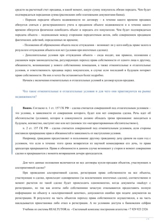 Учебник из системы REALTUTOR.ru - Системный комплекс построения агентства +7 929 923 2326
67
средств на расчетный счет продавца, в какой момент, какую сумму покупатель обязан передать. Чем будет
подтверждаться переданная сумма (расписками либо платежными документами банка);
- Порядок передачи объекта недвижимости по договору – в течение какого времени продавец
обязуется сняться с регистрационного учета в проданном объекте недвижимости и в течение какого
времени обязуется физически освободить объект и передать его покупателю. Чем будет подтверждаться
передача объекта – подписанным между сторонами передаточным актом, либо совершением продавцом
фактических действий, определенных во времени;
- Положения об обременении объекта после отчуждения – возникает ли у кого-нибудь право залога в
результате отчуждения объекта или нет (условия при ипотечных сделках).
- Дополнительные условия при отчуждении объекта – сюда входят, как правило, положения с
указанием норм законодательства, регулирующих переход права собственности от одного лица к другому,
обязанности, возникающие у нового собственника помещения, а также отменительные и отлагательные
условия, и ответственность продавца перед покупателем, в случае если последний в будущем потеряет
право собственности. На них я хотел бы остановиться более подробно.
Начнем с включения отменительных и отлагательных условий в договор купли-продажи.
Что такое отменительные и отлагательные условия и для чего они практикуются на рынке
недвижимости?
Важно. Согласно п. 1 ст. 157 ГК РФ – сделка считается совершенной под отлагательным условием –
это условие, в зависимости от совершения которого, будет или нет совершена сделка. Речь идет об
обстоятельстве (условии), которое в совокупности должно обладать тремя признаками: находиться в
будущем, неизвестно, наступит оно или нет (назовем это «негарантированным обстоятельством»),
п. 2 ст. 157 ГК РФ – сделка считается совершенной под отменительным условием, если стороны
поставили прекращение прав и обязанностей в зависимость от наступления условия.
Например, гражданин предоставляет в пользование другому гражданину дачу сроком на один год с
условием, что если в течение этого срока возвратится из научной командировки его дочь, то права
арендатора прекращаются. Права и обязанности в данном случае возникают у сторон в момент совершения
сделки и прекращаются с момента возвращения дочери арендодателя.
Для чего данные положения включаются во все договоры купли-продажи объектов, участвующих в
альтернативной сделке?
При проведении альтернативной сделки, регистрация права собственности на все объекты,
участвующие в сделке, происходит одновременно (за исключением ипотечных сделок), соответственно и
момент расчетов по такой сделке будет происходить одномоментно, когда документы «выйдут с
регистрации», но так как агенты либо собственники зачастую отказываются предоставить полную
информацию по объекту в «альтернативной цепочке», допускаются ошибки при подаче документов на
регистрацию. В результате на часть объектов переход права собственности осуществился, а на часть
накладывается приостановка либо отказ в регистрации. А по условиям доступа к банковским сейфам
 