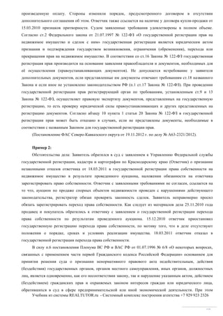 Учебник из системы REALTUTOR.ru - Системный комплекс построения агентства +7 929 923 2326
69
произведенную оплату. Стороны изменили порядок, предусмотренного договором в отсутствии
дополнительного соглашения об этом. Ответчик также ссылается на наличие у договора купли-продажи от
15.03.2010 признаков притворности. Судом заявленные требования удовлетворены в полном объеме.
Согласно ст.2 Федерального закона от 21.07.1997 № 122-ФЗ «О государственной регистрации прав на
недвижимое имущество и сделок с ним» государственная регистрация является юридическим актом
признания и подтверждения государством возникновения, ограничения (обременения), перехода или
прекращения прав на недвижимое имущество. В соответствии со ст.16 Закона № 122-ФЗ государственная
регистрация прав производится на основании заявления правообладателя и документов, необходимых для
её осуществления (правоустанавливающих документов). Не допускается истребование у заявителя
дополнительных документов, если представленные им документы отвечают требованиям ст.18 названного
Закона и если иное не установлено законодательством РФ (п.1 ст.17 Закона № 122-ФЗ). При проведении
государственной регистрации прав регистрирующий орган по требованиям, установленным ст.9 и 13
Закона № 122-ФЗ, осуществляет правовую экспертизу документов, представленных на государственную
регистрацию, то есть проверку юридической силы правоустанавливающих и других представленных на
регистрацию документов. Согласно абзацу 10 пункта 1 статьи 20 Закона № 122-ФЗ в государственной
регистрации прав может быть отказано в случаях, если не представлены документы, необходимые в
соответствии с названным Законом для государственной регистрации прав.
(Постановление ФАС Северо-Кавказского округа от 19.11.2012 г. по делу № А63-2321/2012).
Пример 2:
Обстоятельства дела: Заявитель обратился в суд с заявлением к Управлению Федеральной службы
государственной регистрации, кадастра и картографии по Краснодарскому краю (Ответчик) о признании
незаконными отказов ответчика от 18.03.2011 в государственной регистрации права собственности на
недвижимое имущество в результате проведенного аукциона, наложении обязанности на ответчика
зарегистрировать право собственности. Ответчик с заявленными требованиями не согласен, ссылается на
то что, аукцион по продаже спорных объектов недвижимости проведен с нарушениями действующего
законодательства, регистратор обязан проверять законность сделок. Заявитель неправомерно просил
обязать зарегистрировать переход права собственности. Как следует из материалов дела 25.11.2010 года
продавец и покупатель обратились к ответчику с заявлением о государственной регистрации перехода
права собственности по результатам проведенного аукциона. 15.12.2010 ответчик приостановил
государственную регистрацию перехода права собственности, по мотиву того, что в деле отсутствуют
положения о порядке, сроках и условиях реализации имущества. 18.03.2011 ответчик отказал в
государственной регистрации перехода права собственности.
В силу п.6 постановления Пленума ВС РФ и ВАС РФ от 01.07.1996 № 6/8 «О некоторых вопросах,
связанных с применением части первой Гражданского кодекса Российской Федерации» основанием для
принятия решения суда о признании ненормативного правового акта недействительным, действия
(бездействия) государственных органов, органов местного самоуправления, иных органов, должностных
лиц, является одновременно, как его несоответствии закону, так и нарушение указанным актом, действием
(бездействием) гражданских прав и охраняемых законом интересов граждан или юридического лица,
обратившихся в суд в сфере предпринимательской или иной экономической деятельности. При этом
 