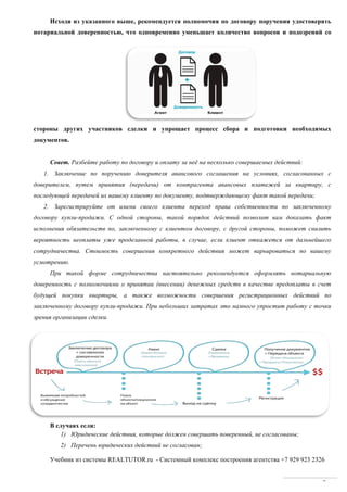 Учебник из системы REALTUTOR.ru - Системный комплекс построения агентства +7 929 923 2326
7
Исходя из указанного выше, рекомендуется полномочия по договору поручения удостоверять
нотариальной доверенностью, что одновременно уменьшает количество вопросов и подозрений со
стороны других участников сделки и упрощает процесс сбора и подготовки необходимых
документов.
Совет. Разбейте работу по договору и оплату за неё на несколько совершаемых действий:
1. Заключение по поручению доверителя авансового соглашения на условиях, согласованных с
доверителем, путем принятия (передачи) от контрагента авансовых платежей за квартиру, с
последующей передачей их вашему клиенту по документу, подтверждающему факт такой передачи;
2. Зарегистрируйте от имени своего клиента переход права собственности по заключенному
договору купли-продажи. С одной стороны, такой порядок действий позволит вам доказать факт
исполнения обязательств по, заключенному с клиентом договору, с другой стороны, поможет снизить
вероятность неоплаты уже проделанной работы, в случае, если клиент откажется от дальнейшего
сотрудничества. Стоимость совершения конкретного действия может варьироваться по вашему
усмотрению.
При такой форме сотрудничества настоятельно рекомендуется оформлять нотариальную
доверенность с полномочиями о принятии (внесении) денежных средств в качестве предоплаты в счет
будущей покупки квартиры, а также возможности совершения регистрационных действий по
заключенному договору купли-продажи. При небольших затратах это намного упростит работу с точки
зрения организации сделки.
В случаях если:
1) Юридические действия, которые должен совершать поверенный, не согласованы;
2) Перечень юридических действий не согласован;
 