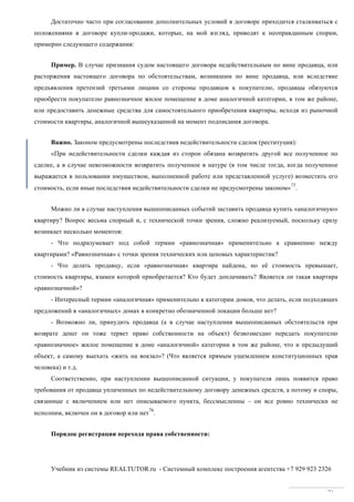 Учебник из системы REALTUTOR.ru - Системный комплекс построения агентства +7 929 923 2326
71
Достаточно часто при согласовании дополнительных условий в договоре приходится сталкиваться с
положениями в договоре купли-продажи, которые, на мой взгляд, приводят к неоправданным спорам,
примерно следующего содержания:
Пример. В случае признания судом настоящего договора недействительным по вине продавца, или
расторжения настоящего договора по обстоятельствам, возникшим по вине продавца, или вследствие
предъявления претензий третьими лицами со стороны продавцов к покупателю, продавцы обязуются
приобрести покупателю равнозначное жилое помещение в доме аналогичной категории, в том же районе,
или предоставить денежные средства для самостоятельного приобретения квартиры, исходя из рыночной
стоимости квартиры, аналогичной вышеуказанной на момент подписания договора.
Важно. Законом предусмотрены последствия недействительности сделок (реституция):
«При недействительности сделки каждая из сторон обязана возвратить другой все полученное по
сделке, а в случае невозможности возвратить полученное в натуре (в том числе тогда, когда полученное
выражается в пользовании имуществом, выполненной работе или представленной услуге) возместить его
стоимость, если иные последствия недействительности сделки не предусмотрены законом»
75
.
Можно ли в случае наступления вышеописанных событий заставить продавца купить «аналогичную»
квартиру? Вопрос весьма спорный и, с технической точки зрения, сложно реализуемый, поскольку сразу
возникает несколько моментов:
- Что подразумевает под собой термин «равнозначная» применительно к сравнению между
квартирами? «Равнозначная» с точки зрения технических или ценовых характеристик?
- Что делать продавцу, если «равнозначная» квартира найдена, но её стоимость превышает,
стоимость квартиры, взамен которой приобретается? Кто будет доплачивать? Является ли такая квартира
«равнозначной»?
- Интересный термин «аналогичная» применительно к категории домов, что делать, если подходящих
предложений в «аналогичных» домах в конкретно обозначенной локации больше нет?
- Возможно ли, принудить продавца (а в случае наступления вышеописанных обстоятельств при
возврате денег он тоже теряет право собственности на объект) безвозмездно передать покупателю
«равнозначное» жилое помещение в доме «аналогичной» категории в том же районе, что и предыдущий
объект, а самому выехать «жить на вокзал»? (Что является прямым ущемлением конституционных прав
человека) и т.д.
Соответственно, при наступлении вышеописанной ситуации, у покупателя лишь появится право
требования от продавца уплаченных по недействительному договору денежных средств, а потому и споры,
связанные с включением или нет описываемого пункта, бессмысленны – он все ровно технически не
исполним, включен он в договор или нет
76
.
Порядок регистрации перехода права собственности:
 