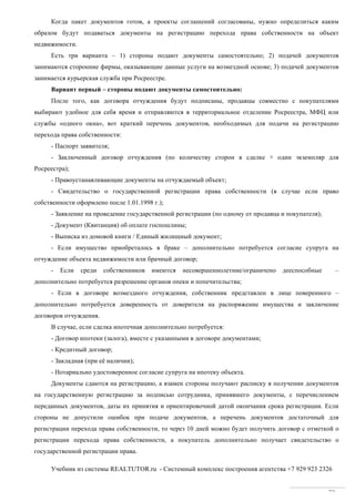 Учебник из системы REALTUTOR.ru - Системный комплекс построения агентства +7 929 923 2326
72
Когда пакет документов готов, а проекты соглашений согласованы, нужно определиться каким
образом будут подаваться документы на регистрацию перехода права собственности на объект
недвижимости.
Есть три варианта – 1) стороны подают документы самостоятельно; 2) подачей документов
занимаются сторонние фирмы, оказывающие данные услуги на возмездной основе; 3) подачей документов
занимается курьерская служба при Росреестре.
Вариант первый – стороны подают документы самостоятельно:
После того, как договора отчуждения будут подписаны, продавцы совместно с покупателями
выбирают удобное для себя время и отправляются в территориальное отделение Росреестра, МФЦ или
службы «одного окна», вот краткий перечень документов, необходимых для подачи на регистрацию
перехода права собственности:
- Паспорт заявителя;
- Заключенный договор отчуждения (по количеству сторон в сделке + один экземпляр для
Росреестра);
- Правоустанавливающие документы на отчуждаемый объект;
- Свидетельство о государственной регистрации права собственности (в случае если право
собственности оформлено после 1.01.1998 г.);
- Заявление на проведение государственной регистрации (по одному от продавца и покупателя);
- Документ (Квитанция) об оплате госпошлины;
- Выписка из домовой книги / Единый жилищный документ;
- Если имущество приобреталось в браке – дополнительно потребуется согласие супруга на
отчуждение объекта недвижимости или брачный договор;
- Если среди собственников имеются несовершеннолетние/ограничено дееспособные –
дополнительно потребуется разрешение органов опеки и попечительства;
- Если в договоре возмездного отчуждения, собственник представлен в лице поверенного –
дополнительно потребуется доверенность от доверителя на распоряжение имущества и заключение
договоров отчуждения.
В случае, если сделка ипотечная дополнительно потребуется:
- Договор ипотеки (залога), вместе с указанными в договоре документами;
- Кредитный договор;
- Закладная (при её наличии);
- Нотариально удостоверенное согласие супруга на ипотеку объекта.
Документы сдаются на регистрацию, а взамен стороны получают расписку в получении документов
на государственную регистрацию за подписью сотрудника, принявшего документы, с перечислением
переданных документов, даты их принятия и ориентировочной датой окончания срока регистрации. Если
стороны не допустили ошибок при подаче документов, а перечень документов достаточный для
регистрации перехода права собственности, то через 10 дней можно будет получить договор с отметкой о
регистрации перехода права собственности, а покупатель дополнительно получает свидетельство о
государственной регистрации права.
 