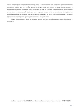 Учебник из системы REALTUTOR.ru - Системный комплекс построения агентства +7 929 923 2326
74
сделки. Оператор call-центра принимает вашу заявку и в обозначенный день сотрудник прибывает на место
проведения сделки для того чтобы принять от сторон пакет документов и сразу выдать расписку в
получении документов, стоимость услуг составляет от 1500 до 2500 руб. + госпошлина. В целом, способ
очень похож на предыдущий, однако, в таком порядке, скорее всего, никто полноту и корректность
подготовленного к регистрации пакета документов проверять не будет, допустили ошибку – получите
приостановку, не исправили причину приостановки – получите отказ.
Также, информацию о ходе регистрации можно получить на официальном сайте Росреестра –
rosreestr.ru.
 