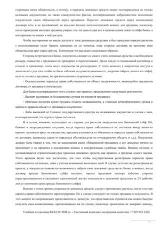 Учебник из системы REALTUTOR.ru - Системный комплекс построения агентства +7 929 923 2326
76
сторонами своих обязательств, а потому, и передача денежных средств может подтверждаться не только
целевыми документами, но также совокупностью фактов, подтверждающих добросовестное исполнение
покупателем своих обязанностей перед продавцом. Пересчет денежных средств перед подписанием
договора хоть и не маловажный, но все-таки больше психологический момент для продавца, поскольку
после проведения закладки продавец уверен, что это деньги уже его и нужная сумма лежит в сейфе банка, а
посторонние не имеют к ней доступа.
Чтобы посторонние не имели доступа к этим денежным средствам и был придуман порядок расчетов
с использованием услуг банков, хранящих их до момента, пока стороны договора не исполнят свои
обязательства друг перед другом. Технически это выглядит следующим образом:
Стороны встречаются в банке, покупатель снимает со своего счета денежные средства в необходимом
размере, совместно с продавцом их проверяют и пересчитывают. Далее кладут в специальный контейнер и
относят в хранилище, затем везут документы на регистрацию. С этого момента у покупателя доступа к
деньгам нет (для того чтобы не было соблазна получив недвижимость, досрочно забрать деньги из сейфа),
он есть только у продавца, но при выполнении следующего условия:
- Осуществление перехода права собственности на объект недвижимости, являющийся предметом
договора, от продавца к покупателю.
Для банка подтверждением этого служит, как правило, предъявление следующих документов:
- Паспорт выемщика (в большинстве случаев им является продавец);
- Оригинал договора купли-продажи объекта недвижимости, с отметкой регистрирующего органа о
переходе права на объект от продавца к покупателю;
- Либо выпиской из Единого государственного реестра на недвижимое имущество и сделок с ним,
подтверждающей, что переход права состоялся.
И в целом, неважно, используют ли стороны для расчетов аккредитив или банковский сейф. Но,
бывают и непредвиденные ситуации, когда переход права собственности не состоялся ввиду каких-то
причин: наложили арест на имущество, продавец уклоняется от обязанности передать право собственности
по договору, выявились какие-то серьезные обстоятельства по отчуждаемому объекту и т.д.). Покупатель
должен быть уверен в том, что до выполнения своих обязанностей продавцом с его деньгами ничего не
произойдет и не придется в последствие влезать в изнурительные судебные тяжбы. Именно поэтому и
устанавливается ограниченный срок хранения денежных средств, как правило, в пределах одного месяца.
Этого времени более чем достаточно, для того чтобы государственная регистрация перехода права
собственности состоялась, даже с учетом возможных выходных дней. В случае, если все же регистрация не
прошла, у покупателя появляется возможность забрать свои денежные средства из банка, в момент, когда
договор аренды банковского сейфа истекает, просто предъявив паспорт (обычно стороны
перестраховываются и указывают единоличный доступ покупателя к денежным средствам за 2-3 рабочих
дня до окончания срока аренды банковского сейфа).
Именно с точки зрения сохранности денежных средств, следует производить расчеты, после того как
переход права собственности зарегистрирован. Но в сделке участвуют не только продавец и покупатель. В
этот момент их сопровождают представители и, зачастую, эти представители стремятся как можно быстрее
получить свои комиссионные, причитающиеся им по сделке, поскольку хронически не доверяют никому,
 