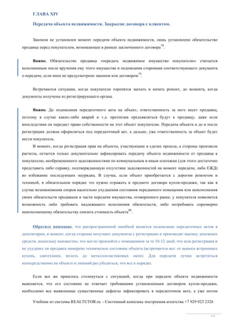 Учебник из системы REALTUTOR.ru - Системный комплекс построения агентства +7 929 923 2326
82
ГЛАВА XIV
Передача объекта недвижимости. Закрытие договора с клиентом.
Законом не установлен момент передачи объекта недвижимости, лишь установлено обязательство
продавца перед покупателем, возникающее в рамках заключенного договора
78
.
Важно. Обязательство продавца «передать недвижимое имущество покупателю» считается
исполненным после вручения ему этого имущества и подписания сторонами соответствующего документа
о передаче, если иное не предусмотрено законом или договором
79
.
Встречаются ситуации, когда покупатели торопятся заехать и начать ремонт, до момента, когда
документы получены из регистрирующего органа.
Важно. До подписания передаточного акта на объект, ответственность за него несет продавец,
поэтому в случае каких-либо аварий и т.д. претензии предъявляться будут к продавцу, даже если
впоследствии он передаст право собственности на этот объект покупателю. Передача объекта и до и после
регистрации должна оформляться под передаточный акт, а дальше, уже ответственность за объект будет
нести покупатель.
В момент, когда регистрация прав на объекты, участвующие в сделке прошла, а стороны произвели
расчеты, остается только документально зафиксировать передачу объекта недвижимости от продавца к
покупателю, необремененного задолженностями по коммунальным и иным платежам (для этого достаточно
представить либо справку, подтверждающую отсутствие задолженностей на момент передачи, либо ЕЖД)
во избежание последующих неурядиц. В случае, если объект приобретается с дорогим ремонтом и
техникой, в обязательном порядке это нужно отражать в предмете договора купли-продажи, так как в
случае возникновения споров касательно ухудшения состояния переданного помещения или неисполнения
своих обязательств продавцом в части передачи имущества, оговоренного ранее, у покупателя появляется
возможность либо требовать надлежащего исполнения обязательств, либо потребовать соразмерно
неисполненному обязательству снизить стоимость объекта
80
.
Обратите внимание, что распространенной ошибкой является подписание передаточных актов в
депозитарии, в момент, когда стороны получают документы с регистрации и производят выемку денежных
средств, поскольку неизвестно, что могло произойти с помещением за те 10-12 дней, что шла регистрация и
не ухудшил ли продавец намерено техническое состояние объекта (встречаются все: от выноса встроенных
кухонь, сантехники, вплоть до металлопластиковых окон). Для передачи лучше встретиться
непосредственно на объекте и лишний раз убедиться, что все в порядке.
Если все же пришлось столкнуться с ситуацией, когда при передаче объекта недвижимости
выясняется, что его состояние не отвечает требованиям установленным договором купли-продажи,
необходимо все выявленные существенные дефекты зафиксировать в передаточном акте, а уже потом
 