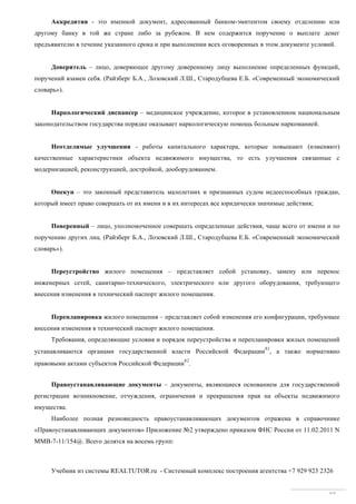 Учебник из системы REALTUTOR.ru - Системный комплекс построения агентства +7 929 923 2326
85
Аккредитив - это именной документ, адресованный банком-эмитентом своему отделению или
другому банку в той же стране либо за рубежом. В нем содержится поручение о выплате денег
предъявителю в течение указанного срока и при выполнении всех оговоренных в этом документе условий.
Доверитель – лицо, доверяющее другому доверенному лицу выполнение определенных функций,
поручений взамен себя. (Райзберг Б.А., Лозовский Л.Ш., Стародубцева Е.Б. «Современный экономический
словарь»).
Наркологический диспансер – медицинское учреждение, которое в установленном национальным
законодательством государства порядке оказывает наркологическую помощь больным наркоманией.
Неотделимые улучшения - работы капитального характера, которые повышают (изменяют)
качественные характеристики объекта недвижимого имущества, то есть улучшения связанные с
модернизацией, реконструкцией, достройкой, дооборудованием.
Опекун – это законный представитель малолетних и признанных судом недееспособных граждан,
который имеет право совершать от их имени и в их интересах все юридически значимые действия;
Поверенный – лицо, уполномоченное совершать определенные действия, чаще всего от имени и по
поручению других лиц. (Райзберг Б.А., Лозовский Л.Ш., Стародубцева Е.Б. «Современный экономический
словарь»).
Переустройство жилого помещения – представляет собой установку, замену или перенос
инженерных сетей, санитарно-технического, электрического или другого оборудования, требующего
внесения изменения в технический паспорт жилого помещения.
Перепланировка жилого помещения – представляет собой изменения его конфигурации, требующее
внесения изменения в технический паспорт жилого помещения.
Требования, определяющие условия и порядок переустройства и перепланировки жилых помещений
устанавливаются органами государственной власти Российской Федерации
81
, а также нормативно
правовыми актами субъектов Российской Федерации
82
.
Правоустанавливающие документы – документы, являющиеся основанием для государственной
регистрации возникновение, отчуждения, ограничения и прекращения прав на объекты недвижимого
имущества.
Наиболее полная разновидность правоустанавливающих документов отражена в справочнике
«Правоустанавливающих документов» Приложение №2 утверждено приказом ФНС России от 11.02.2011 N
MMB-7-11/154@. Всего делятся на восемь групп:
 