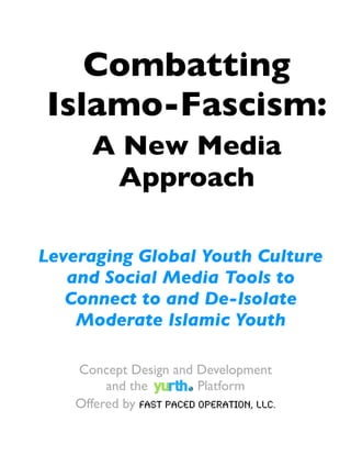 Combatting
Islamo-Fascism:
       A New Media
        Approach

Leveraging Global Youth Culture
   and Social Media Tools to
   Connect to and De-Isolate
    Moderate Islamic Youth

    Concept Design and Development
         and the          Platform
    Offered by Fast Paced Operation, LLC.
 