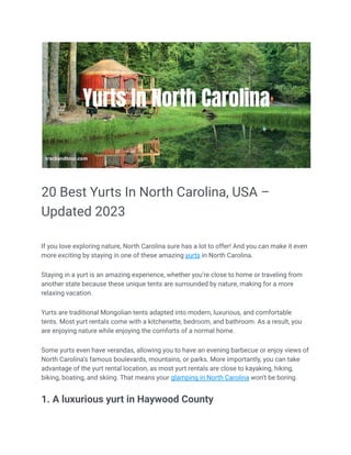 20 Best Yurts In North Carolina, USA –
Updated 2023
If you love exploring nature, North Carolina sure has a lot to offer! And you can make it even
more exciting by staying in one of these amazing yurts in North Carolina.
Staying in a yurt is an amazing experience, whether you’re close to home or traveling from
another state because these unique tents are surrounded by nature, making for a more
relaxing vacation.
Yurts are traditional Mongolian tents adapted into modern, luxurious, and comfortable
tents. Most yurt rentals come with a kitchenette, bedroom, and bathroom. As a result, you
are enjoying nature while enjoying the comforts of a normal home.
Some yurts even have verandas, allowing you to have an evening barbecue or enjoy views of
North Carolina’s famous boulevards, mountains, or parks. More importantly, you can take
advantage of the yurt rental location, as most yurt rentals are close to kayaking, hiking,
biking, boating, and skiing. That means your glamping in North Carolina won’t be boring.
1. A luxurious yurt in Haywood County
 