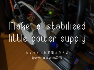 Make a stabilized
little power supply
ちょっとした電源を作ろう
Speaker :: @ tomio2480
 